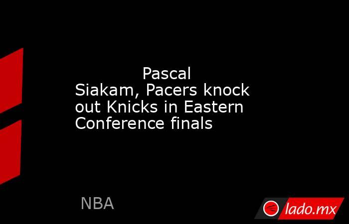             Pascal Siakam, Pacers knock out Knicks in Eastern Conference finals        . Noticias en tiempo real