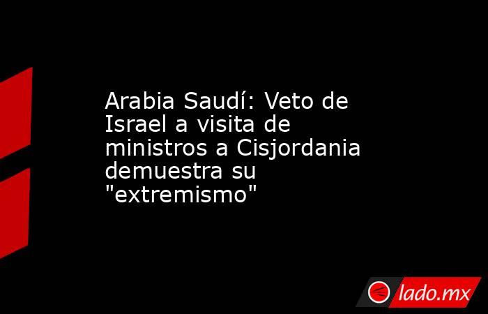 Arabia Saudí: Veto de Israel a visita de ministros a Cisjordania demuestra su 