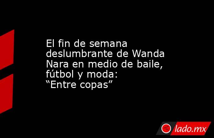El fin de semana deslumbrante de Wanda Nara en medio de baile, fútbol y moda: “Entre copas”. Noticias en tiempo real