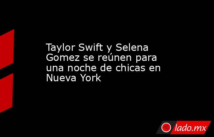 Taylor Swift y Selena Gomez se reúnen para una noche de chicas en Nueva York. Noticias en tiempo real