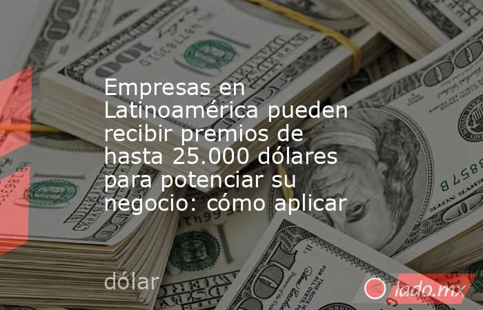 Empresas en Latinoamérica pueden recibir premios de hasta 25.000 dólares para potenciar su negocio: cómo aplicar. Noticias en tiempo real