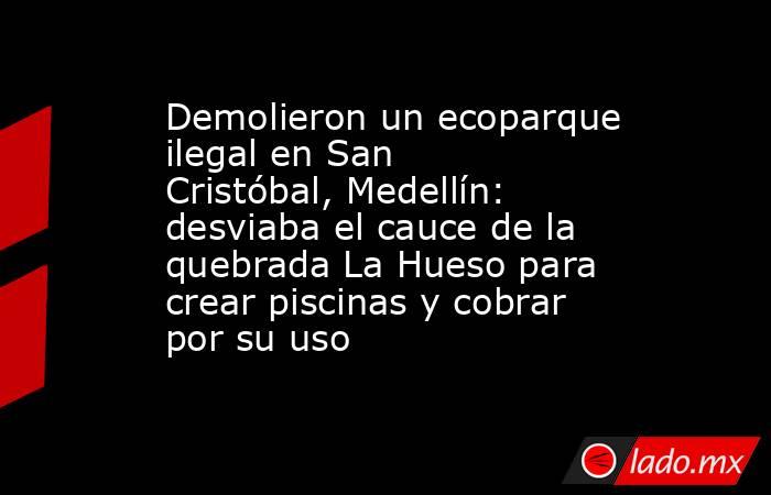 Demolieron un ecoparque ilegal en San Cristóbal, Medellín: desviaba el cauce de la quebrada La Hueso para crear piscinas y cobrar por su uso. Noticias en tiempo real