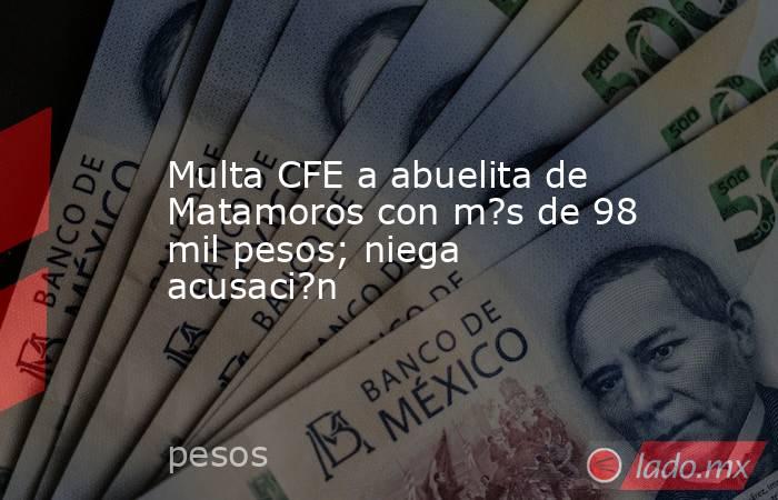 Multa CFE a abuelita de Matamoros con m?s de 98 mil pesos; niega acusaci?n. Noticias en tiempo real