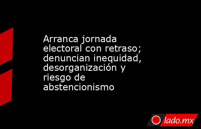 Arranca jornada electoral con retraso; denuncian inequidad, desorganización y riesgo de abstencionismo. Noticias en tiempo real