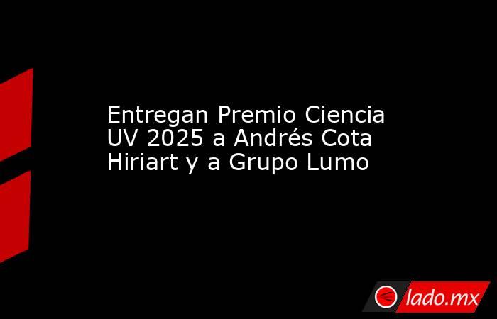 Entregan Premio Ciencia UV 2025 a Andrés Cota Hiriart y a Grupo Lumo. Noticias en tiempo real