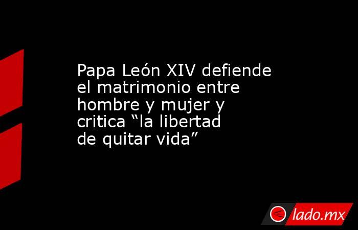 Papa León XIV defiende el matrimonio entre hombre y mujer y critica “la libertad de quitar vida”. Noticias en tiempo real