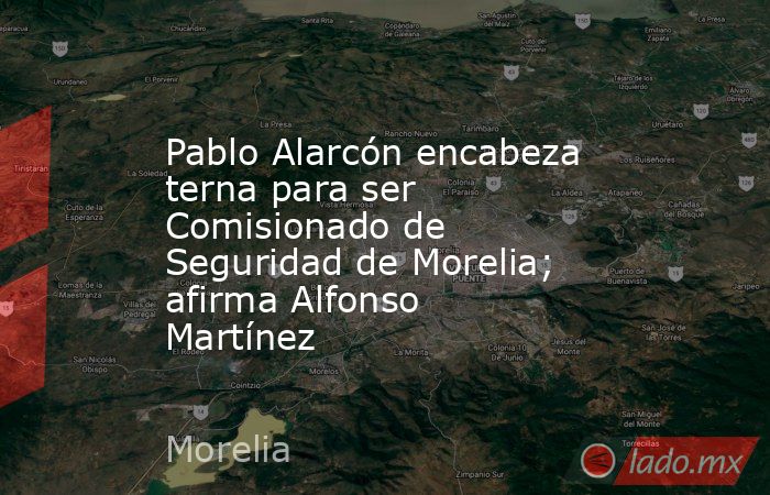 Pablo Alarcón encabeza terna para ser Comisionado de Seguridad de Morelia; afirma Alfonso Martínez. Noticias en tiempo real