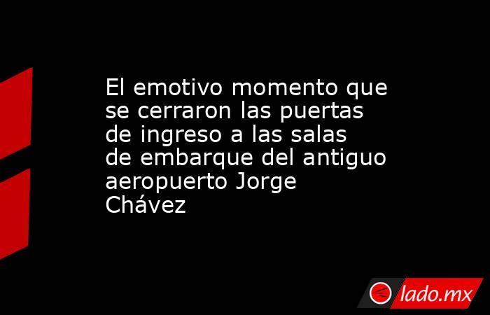 El emotivo momento que se cerraron las puertas de ingreso a las salas de embarque del antiguo aeropuerto Jorge Chávez. Noticias en tiempo real