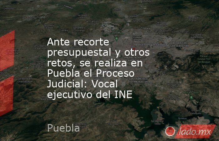Ante recorte presupuestal y otros retos, se realiza en Puebla el Proceso Judicial: Vocal ejecutivo del INE. Noticias en tiempo real