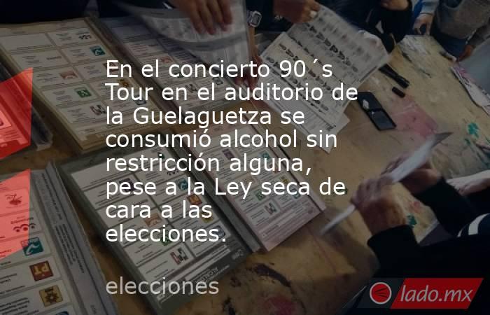 En el concierto 90´s Tour en el auditorio de la Guelaguetza se consumió alcohol sin restricción alguna, pese a la Ley seca de cara a las elecciones. . Noticias en tiempo real