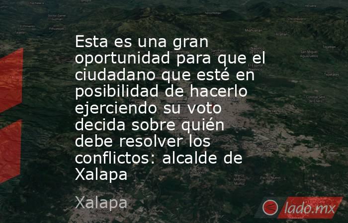 Esta es una gran oportunidad para que el ciudadano que esté en posibilidad de hacerlo ejerciendo su voto decida sobre quién debe resolver los conflictos: alcalde de Xalapa. Noticias en tiempo real