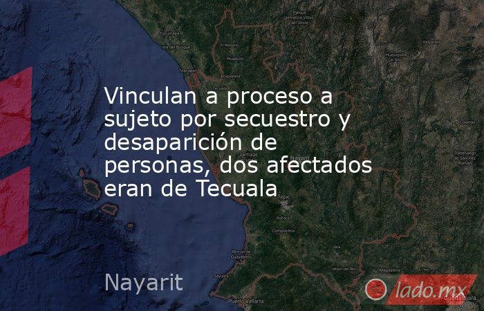 Vinculan a proceso a sujeto por secuestro y desaparición de personas, dos afectados eran de Tecuala. Noticias en tiempo real