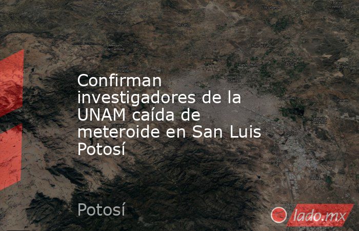 Confirman investigadores de la UNAM caída de meteroide en San Luis Potosí. Noticias en tiempo real