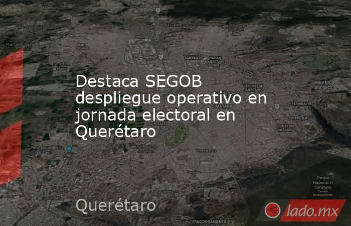 Destaca SEGOB despliegue operativo en jornada electoral en Querétaro. Noticias en tiempo real