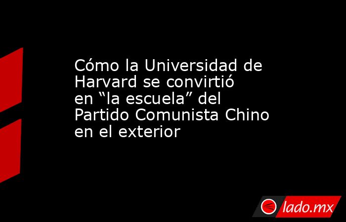 Cómo la Universidad de Harvard se convirtió en “la escuela” del Partido Comunista Chino en el exterior. Noticias en tiempo real