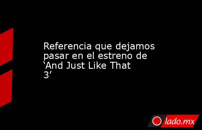 Referencia que dejamos pasar en el estreno de ‘And Just Like That 3’. Noticias en tiempo real