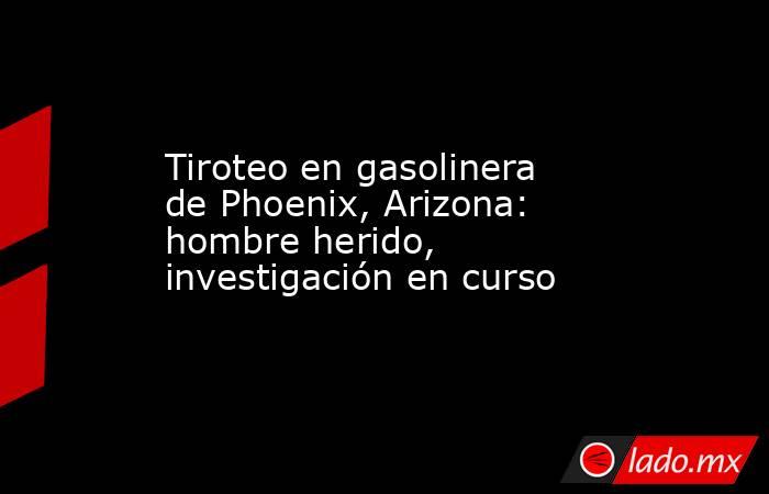 Tiroteo en gasolinera de Phoenix, Arizona: hombre herido, investigación en curso. Noticias en tiempo real