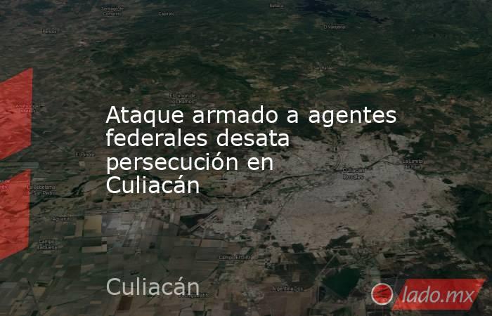 Ataque armado a agentes federales desata persecución en Culiacán. Noticias en tiempo real
