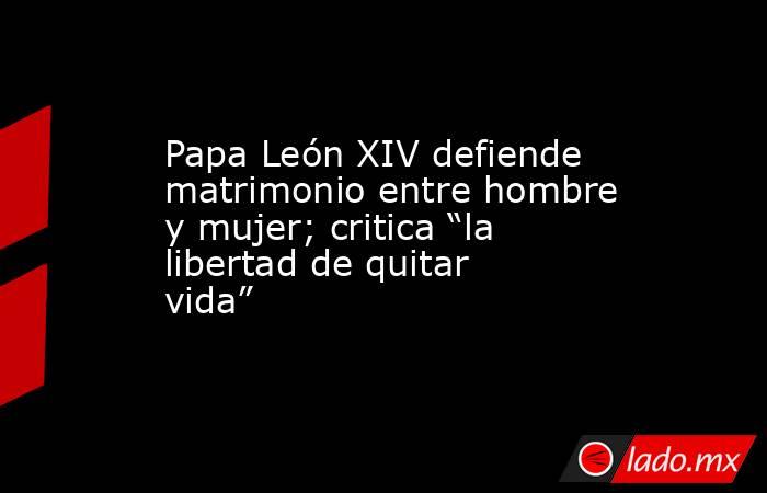 Papa León XIV defiende matrimonio entre hombre y mujer; critica “la libertad de quitar vida”. Noticias en tiempo real
