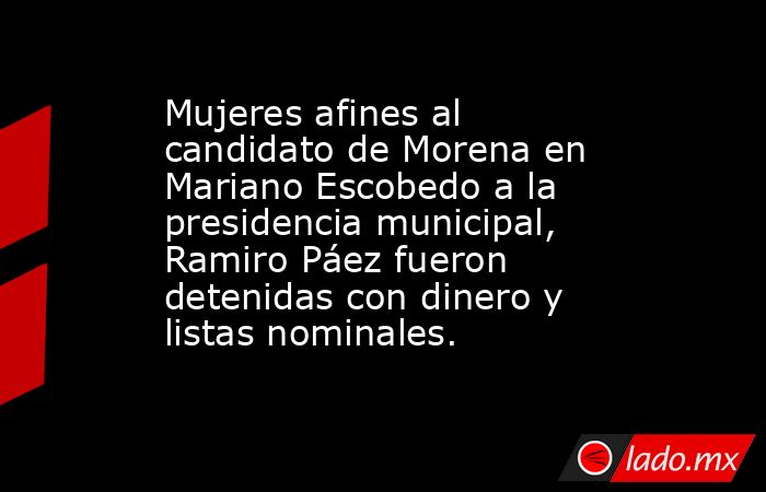 Mujeres afines al candidato de Morena en Mariano Escobedo a la presidencia municipal, Ramiro Páez fueron detenidas con dinero y listas nominales.. Noticias en tiempo real