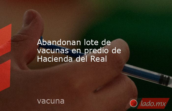 Abandonan lote de vacunas en predio de Hacienda del Real. Noticias en tiempo real