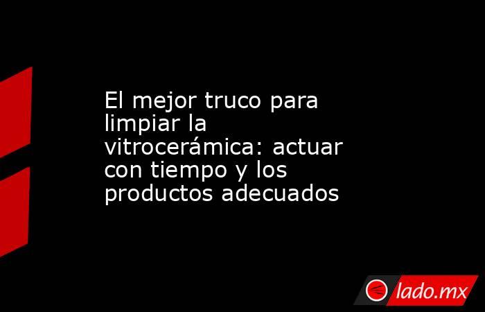 El mejor truco para limpiar la vitrocerámica: actuar con tiempo y los productos adecuados . Noticias en tiempo real