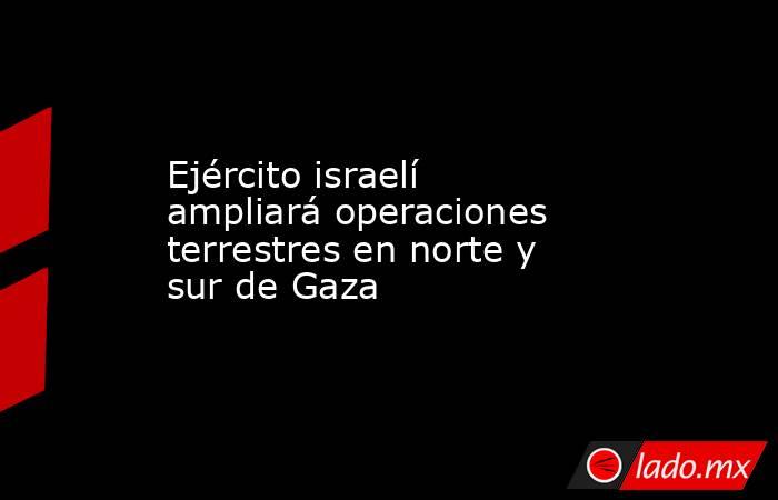 Ejército israelí ampliará operaciones terrestres en norte y sur de Gaza. Noticias en tiempo real