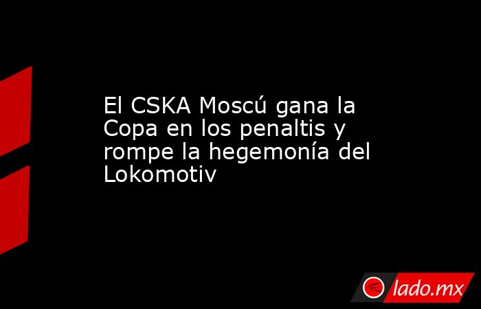 El CSKA Moscú gana la Copa en los penaltis y rompe la hegemonía del Lokomotiv. Noticias en tiempo real