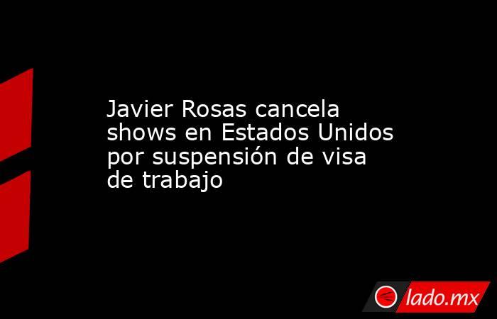 Javier Rosas cancela shows en Estados Unidos por suspensión de visa de trabajo. Noticias en tiempo real