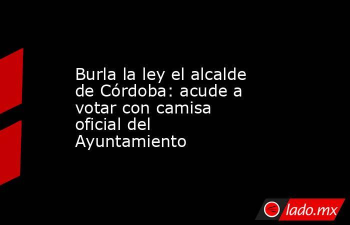 Burla la ley el alcalde de Córdoba: acude a votar con camisa oficial del Ayuntamiento. Noticias en tiempo real