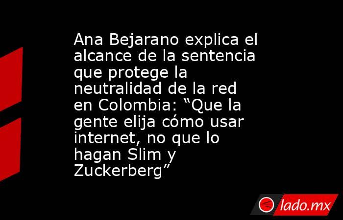Ana Bejarano explica el alcance de la sentencia que protege la neutralidad de la red en Colombia: “Que la gente elija cómo usar internet, no que lo hagan Slim y Zuckerberg”. Noticias en tiempo real