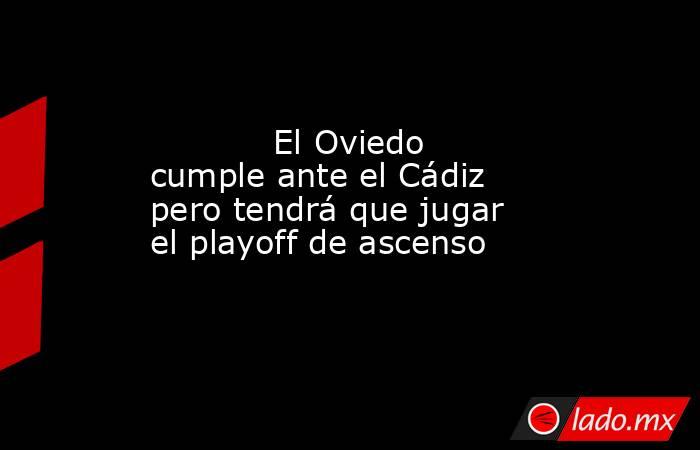            El Oviedo cumple ante el Cádiz pero tendrá que jugar el playoff de ascenso       . Noticias en tiempo real