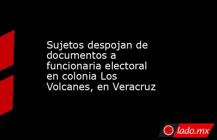 Sujetos despojan de documentos a funcionaria electoral en colonia Los Volcanes, en Veracruz. Noticias en tiempo real