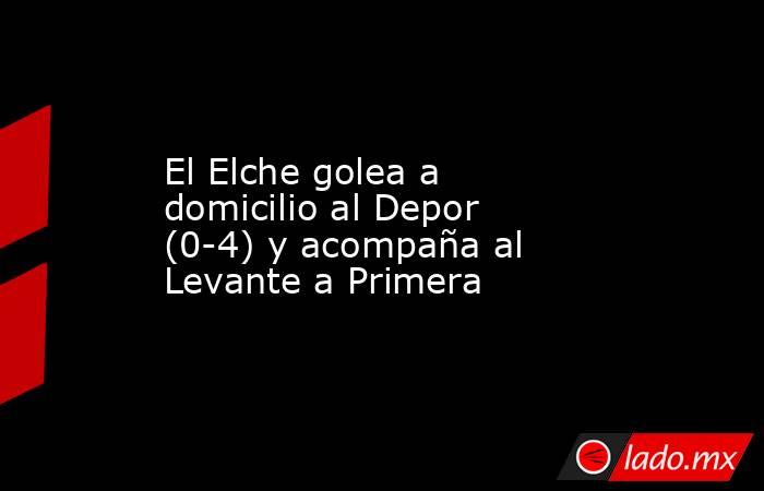 El Elche golea a domicilio al Depor (0-4) y acompaña al Levante a Primera. Noticias en tiempo real