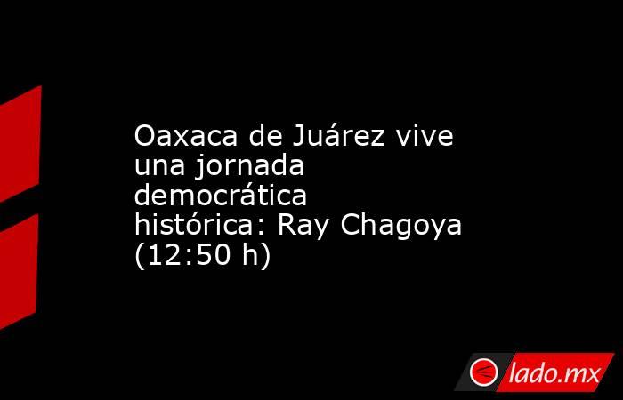 Oaxaca de Juárez vive una jornada democrática histórica: Ray Chagoya (12:50 h). Noticias en tiempo real