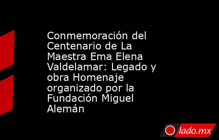 Conmemoración del Centenario de La Maestra Ema Elena Valdelamar: Legado y obra Homenaje organizado por la Fundación Miguel Alemán. Noticias en tiempo real