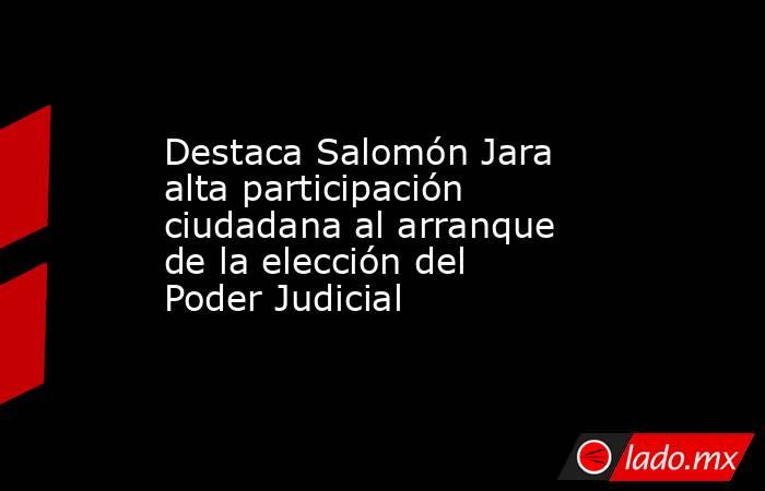 Destaca Salomón Jara alta participación ciudadana al arranque de la elección del Poder Judicial. Noticias en tiempo real