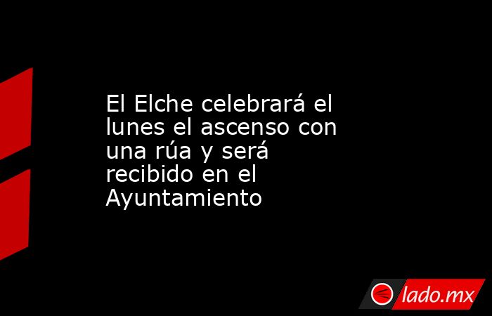 El Elche celebrará el lunes el ascenso con una rúa y será recibido en el Ayuntamiento. Noticias en tiempo real
