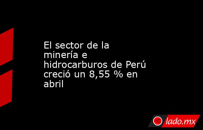 El sector de la minería e hidrocarburos de Perú creció un 8,55 % en abril. Noticias en tiempo real