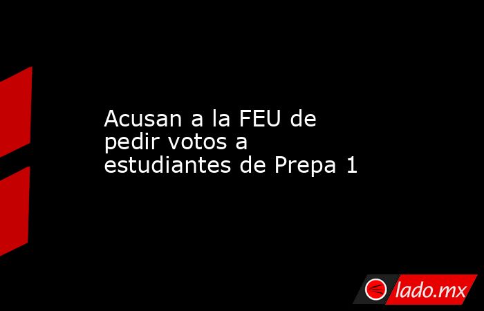 Acusan a la FEU de pedir votos a estudiantes de Prepa 1. Noticias en tiempo real