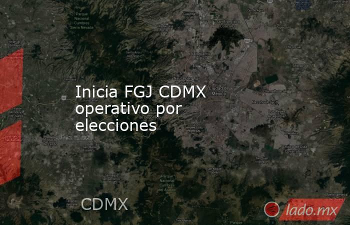 Inicia FGJ CDMX operativo por elecciones. Noticias en tiempo real