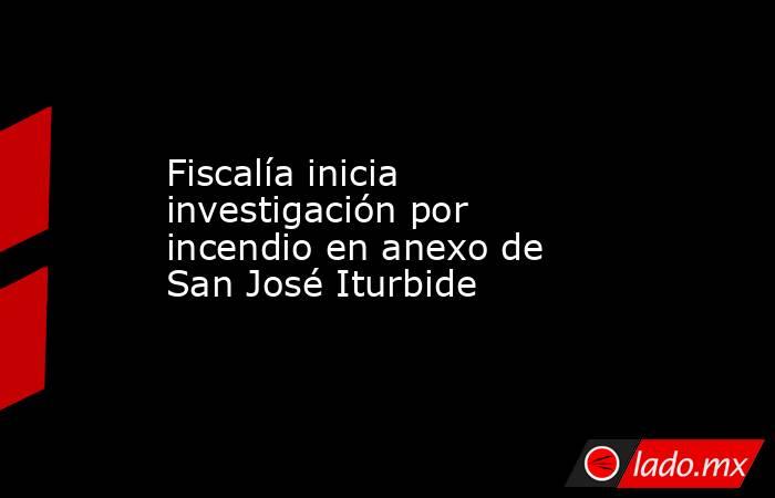 Fiscalía inicia investigación por incendio en anexo de San José Iturbide. Noticias en tiempo real