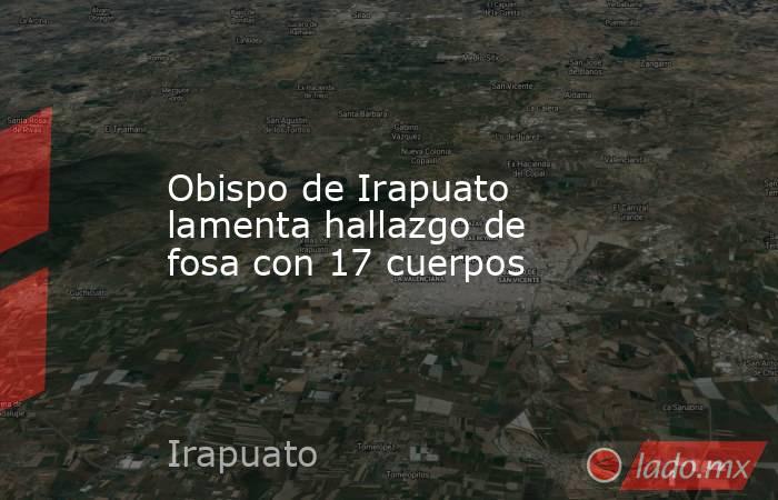 Obispo de Irapuato lamenta hallazgo de fosa con 17 cuerpos. Noticias en tiempo real