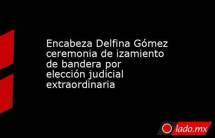 Encabeza Delfina Gómez ceremonia de izamiento de bandera por elección judicial extraordinaria. Noticias en tiempo real