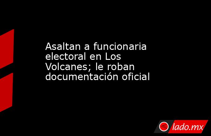 Asaltan a funcionaria electoral en Los Volcanes; le roban documentación oficial. Noticias en tiempo real