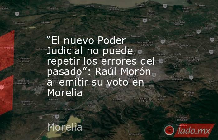 “El nuevo Poder Judicial no puede repetir los errores del pasado”: Raúl Morón al emitir su voto en Morelia. Noticias en tiempo real