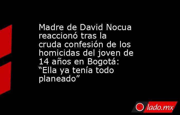 Madre de David Nocua reaccionó tras la cruda confesión de los homicidas del joven de 14 años en Bogotá: “Ella ya tenía todo planeado”. Noticias en tiempo real