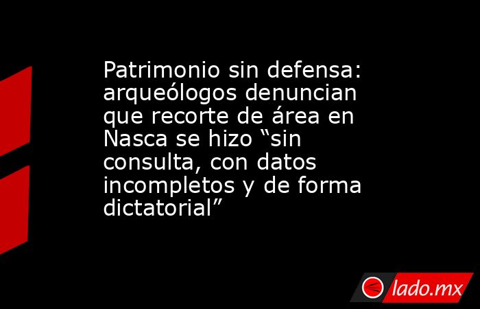 Patrimonio sin defensa: arqueólogos denuncian que recorte de área en Nasca se hizo “sin consulta, con datos incompletos y de forma dictatorial”. Noticias en tiempo real