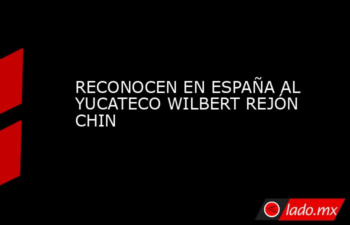 RECONOCEN EN ESPAÑA AL YUCATECO WILBERT REJÓN CHIN. Noticias en tiempo real