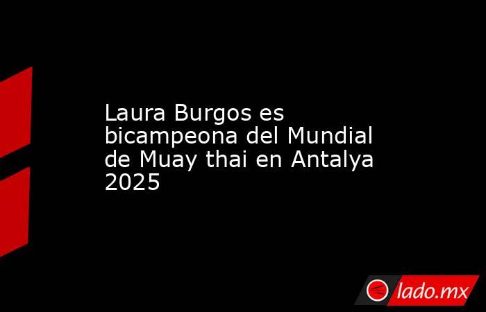 Laura Burgos es bicampeona del Mundial de Muay thai en Antalya 2025. Noticias en tiempo real